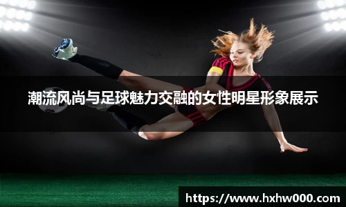潮流风尚与足球魅力交融的女性明星形象展示